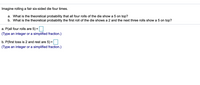 Imagine rolling a fair six-sided die four times.
a. What is the theoretical probability that all four rolls of the die show a 5 on top?
b. What is the theoretical probability the first roll of the die shows a 2 and the next three rolls show a 5 on top?
a. P(all four rolls are 5) =
(Type an integer or a simplified fraction.)
b. P(first toss is 2 and rest are 5) =
%3D
(Type an integer or a simplified fraction.)
