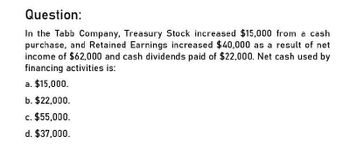 Question:
In the Tabb Company, Treasury Stock increased $15,000 from a cash
purchase, and Retained Earnings increased $40,000 as a result of net
income of $62,000 and cash dividends paid of $22,000. Net cash used by
financing activities is:
a. $15,000.
b. $22,000.
c. $55,000.
d. $37,000.