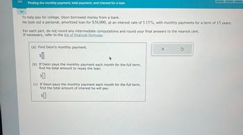 Finding the monthly payment, total payment, and interest for a loan
To help pay for college, Deon borrowed money from a bank.
He took out a personal, amortized loan for $56,000, at an interest rate of 5.15%, with monthly payments for a term of 15 years.
For each part, do not round any intermediate computations and round your final answers to the nearest cent.
If necessary, refer to the list of financial formulas.
(a) Find Deon's monthly payment.
$0
(b) If Deon pays the monthly payment each month for the full term,
find his total amount to repay the loan.
$0
If Deon pays the monthly payment each month for the full term,
find the total amount of interest he will pay.
$0
X