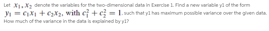 Let X1,X2 denote the variables for the two-dimensional data in Exercise 1. Find a new variable yl of the form
yı = cjX¡ + c2X2, with c +c; = 1, such that y1 has maximum possible variance over the given data.
How much of the variance in the data is explained by y1?
