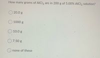 How many grams of AICI3 are in 200 g of 5.00% AICI2 solution?
20.0 g
1000 g
10.0 g
7.50 g
none of these
