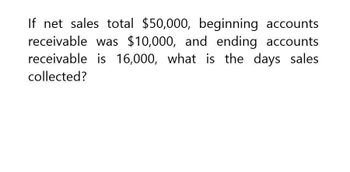 If net sales total $50,000, beginning accounts
receivable was $10,000, and ending accounts
receivable is 16,000, what is the days sales
collected?