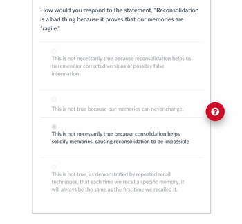 How would you respond to the statement, "Reconsolidation
is a bad thing because it proves that our memories are
fragile."
This is not necessarily true because reconsolidation helps us
to remember corrected versions of possibly false
information
This is not true because our memories can never change.
This is not necessarily true because consolidation helps
solidify memories, causing reconsolidation to be impossible
This is not true, as demonstrated by repeated recall
techniques, that each time we recall a specific memory, it
will always be the same as the first time we recalled it.