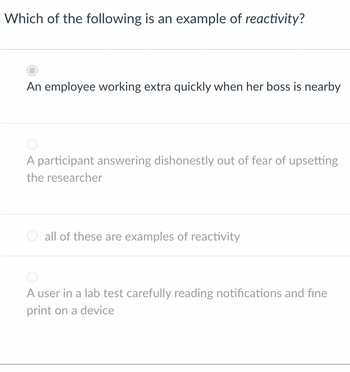 Which of the following is an example of reactivity?
An employee working extra quickly when her boss is nearby
A participant answering dishonestly out of fear of upsetting
the researcher
all of these are examples of reactivity
A user in a lab test carefully reading notifications and fine
print on a device