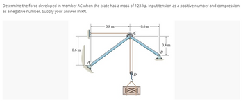 **Problem Statement:**

Determine the force developed in member AC when the crate has a mass of 123 kg. Input tension as a positive number and compression as a negative number. Supply your answer in kN.

**Diagram Explanation:**

The diagram presents a structural framework with dimensions and forces:

- The framework consists of three main members: AC, BC, and CD.
- Member AC is inclined to the left, while member BC is inclined to the right, forming a triangular shape with a horizontal base.
- The horizontal distances are labeled as 0.8 meters from A to C and 0.6 meters from C to B.
- Vertical supports are shown at points A and B. The vertical height from A to C is 0.6 meters and from C to B is 0.4 meters.
- A crate of mass 123 kg is suspended from point D, located at the midpoint of member CD.
- Point A is positioned on the left of the diagram, while point B is on the right.
- The gravitational force acting on the crate is directed downward from point D.

The purpose is to compute the force in member AC, presented as tension or compression, based on the applied load from the suspended crate.