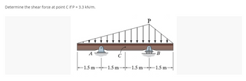 **Transcription for Educational Website**

---

**Problem Statement:**

Determine the shear force at point C if P = 3.3 kN/m.

**Diagram Explanation:**

The diagram shows a simply supported beam with triangular distributed loading. The structure includes:

- **Supports:** 
  - Support A (left support) and support B (right support) are represented as rollers, indicating that the beam is simply supported.

- **Load Distribution:** 
  - The triangular distributed load acts over the entire length of the beam, starting from zero at the left end (near support A) and increasing linearly to a maximum value at the right end (near support B).
  - The maximum intensity of the distributed load is labeled as P = 3.3 kN/m at the right end.

- **Dimensions:** 
  - The beam is divided into equal sections of 1.5 meters each: 
    - From A to C: 1.5 meters
    - From C to an unspecified point to the right: 1.5 meters
    - Total length from A to B: 4.5 meters

- **Important Points:** 
  - Point C is the specific point of interest where the shear force needs to be determined. It is located at 1.5 meters from the left support (A).

This setup requires the calculation of shear force resulting from the triangular distributed load, taking into account the equilibrium of the beam and applying principles of static equilibrium.