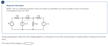 ### Required Information

**NOTE:** This is a multi-part question. Once an answer is submitted, you will be unable to return to this part.

In the given circuit, \( V_1 = 12 \, \text{V} \).

[Diagram Explanation]

- The circuit consists of three resistors and two sources. The components are as follows:
  - A resistor of \( 3 \, \Omega \) is connected in series with another resistor of \( 1 \, \Omega \).
  - These are followed by a dependent voltage, \( V_x \), across a \( 5 \, \Omega \) resistor.
  - A \( 2 \, \Omega \) resistor is connected in series with a \( 4 \, \text{V} \) voltage source.
  - A \( 2 \, \text{A} \) current source is also part of the circuit.

---

### Question

Using superposition, determine the voltage labeled \( V_x \) in the given circuit. (You must provide an answer before moving on to the next part.)

The value of the voltage \( V_x \) is \_\_\_ V.