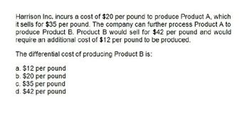 Harrison Inc. incurs a cost of $20 per pound to produce Product A, which
it sells for $35 per pound. The company can further process Product A to
produce Product B. Product B would sell for $42 per pound and would
require an additional cost of $12 per pound to be produced.
The differential cost of producing Product B is:
a. $12 per pound
b. $20 per pound
c. $35 per pound
d. $42 per pound