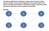 Q1: Write an algorithm for scattering n nodes on the unit square; select a
node X at random, connect X by a straight line to the nearest node Y such
that X is not already connected to Y and the line crosses no other line; repeat
the previous step until no more connections are possible.
Еxample:
6
4
5
3
