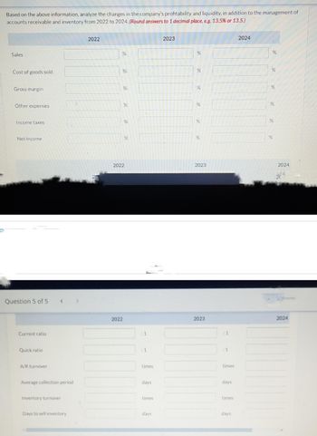 O
Based on the above information, analyze the changes in the company's profitability and liquidity, in addition to the management of
accounts receivable and inventory from 2022 to 2024. (Round answers to 1 decimal place, e.g. 13.5% or 13.5.)
Sales
Cost of goods sold
Gross margin
Other expenses
Income taxes
Net income
Question 5 of 5
Current ratio
Quick ratio
A/R turnover
<
Average collection period
Inventory turnover
Days to sell inventory
2022
20
%
%
%
2022
%
%
%
2022
:1
times
days
times
days
2023
%
%
%
%
%
%
2023
2023
:1
:1
times
days
times
days
2024
%
%
%
%
%
%
2024
2024