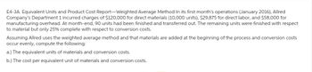 E4-3A. Equivalent Units and Product Cost Report-Weighted Average Method In its first month's operations (January 2016), Allred
Company's Department 1 incurred charges of $120,000 for direct materials (10,000 units), $29,875 for direct labor, and $58,000 for
manufacturing overhead. At month-end, 90 units had been finished and transferred out. The remaining units were finished with respect
to material but only 25% complete with respect to conversion costs.
Assuming Allred uses the weighted average method and that materials are added at the beginning of the process and conversion costs
occur evenly, compute the following:
a.) The equivalent units of materials and conversion costs.
b.) The cost per equivalent unit of materials and conversion costs.