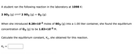 A student ran the following reaction in the laboratory at 1098 K:
2 S03 (g)
2 SO2 (g) + O2 (g)
When she introduced 8.28x10-2 moles of So3 (g) into a 1.00 liter container, she found the equilibrium
concentration of 02 (g) to be 1.83×10-2 M.
Calculate the equilibrium constant, Kc, she obtained for this reaction.
Kc
