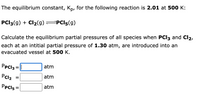 The equilibrium constant, Kp, for the following reaction is 2.01 at 500 K:
PCI3(g) + Cl2(g)=PCI5(g)
Calculate the equilibrium partial pressures of all species when PCI3 and Cl2,
each at an intitial partial pressure of 1.30 atm, are introduced into an
evacuated vessel at 500 K.
PpCl3 =
atm
%3D
PCl2
atm
PpCl5 =
atm
%3D
