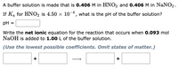 A buffer solution is made that is 0.406 M in HNO2 and 0.406 M in NaNO2.
-4
If Ka for HNO2 is 4.50 × 10¬, what is the pH of the buffer solution?
pH =
Write the net ionic equation for the reaction that occurs when 0.093 mol
NaOH is added to 1.00 L of the buffer solution.
(Use the lowest possible coefficients. Omit states of matter.)
