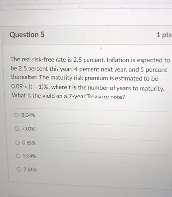 Question 5
1 pts
The real risk-free rate is 2.5 percent. Inflation is expected to
be 2.5 percent this year, 4 percent next year, and 5 percent
thereafter. The maturity risk premium is estimated to be
0.09x (t-1)%, where t is the number of years to maturity.
What is the yield on a 7-year Treasury note?
8.04%
O 7.00%
0.63%
O 5.54%
O 7.54%