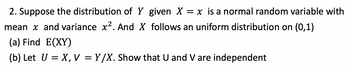 2. Suppose the distribution of Y given X = x is a normal random variable with
mean x and variance x². And X follows an uniform distribution on (0,1)
(a) Find E(XY)
(b) Let U = X, V = Y/X. Show that U and V are independent