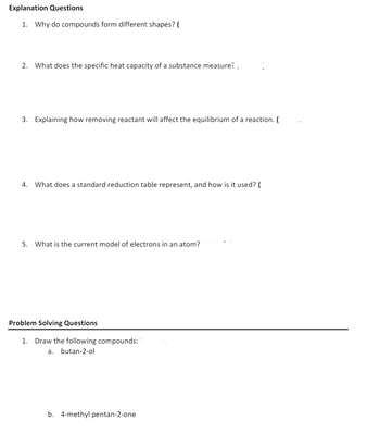 Explanation Questions
1. Why do compounds form different shapes? (
2. What does the specific heat capacity of a substance measure?
3. Explaining how removing reactant will affect the equilibrium of a reaction. (
4. What does a standard reduction table represent, and how is it used? (
5. What is the current model of electrons in an atom?
Problem Solving Questions
1. Draw the following compounds:/
a. butan-2-ol
b. 4-methyl pentan-2-one