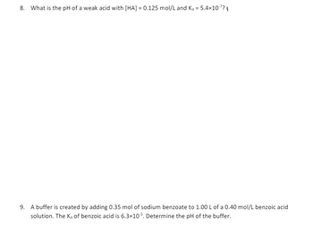 8. What is the pH of a weak acid with [HA] = 0.125 mol/L and Ka = 5.4×107?
9. A buffer is created by adding 0.35 mol of sodium benzoate to 1.00 L of a 0.40 mol/L benzoic acid
solution. The Ka of benzoic acid is 6.3×105. Determine the pH of the buffer.