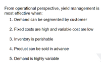 From operational perspective, yield management is
most effective when:
1. Demand can be segmented by customer
2. Fixed costs are high and variable cost are low
3. Inventory is perishable
4. Product can be sold in advance
5. Demand is highly variable
