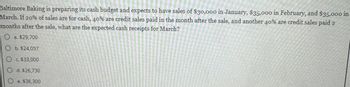 Baltimore Baking is preparing its cash budget and expects to have sales of $30,000 in January, $35,000 in February, and $35,000 in
March. If 20% of sales are for cash, 40% are credit sales paid in the month after the sale, and another 40% are credit sales paid 2
months after the sale, what are the expected cash receipts for March?
O a. $29,700
O b. $24,057
O c. $33,000
O d. $26,730
Oe. $36,300