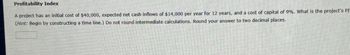 Profitability Index
A project has an initial cost of $40,000, expected net cash inflows of $14,000 per year for 12 years, and a cost of capital of 9%. What is the project's PI
(Hint: Begin by constructing a time line.) Do not round intermediate calculations. Round your answer to two decimal places.