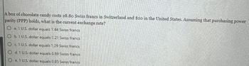 A box of chocolate candy costs 28.80 Swiss francs in Switzerland and $20 in the United States. Assuming that purchasing power
parity (PPP) holds, what is the current exchange rate?
Ⓒa 1 U.S. dollar equals 1.44 Swiss francs
Ob. 1 U.S. dollar equals 1.21 Swiss francs
Oc1 US dollar equals 1.29 Swiss francs
d. 1 U.S. dollar equals 0.69 Swiss francs
e. 1 U.S. dollar equals 0.85 Swiss francs