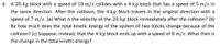 4. A 20 kg block with a speed of 10 m/s collides with a 4 kg block that has a speed of 5 m/s in
the same direction. After the collision, the 4 kg block travels in the original direction with a
speed of 7 m/s. (a) What is the velocity of the 20 kg block immediately after the collision? (b)
By how much does the total kinetic energy of the system of two blocks change because of the
collision? (c) Suppose, instead, that the 4 kg block ends up with a speed of 8 m/s. What then is
the change in the total kinetic energy?
