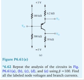 V10 °-
+3 V
6.2 ΚΩ
180 ΚΩ
V11
-0 V12
300 ΚΩ
10 ΚΩ
Figure P6.61(e)
-3 V
(e)
*6.62 Repeat the analysis of the circuits in Fig.
P6.61(a), (b), (c), (d), and (e) using ß = 100. Find
all the labeled node voltages and branch currents.
