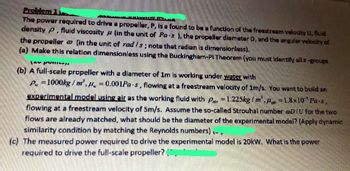 Problem
The power required to drive a propeller, P, is a found to be a function of the freestream velocity U, fluid
density P, fluid viscosity (in the unit of Pa-s), the propeller diameter D, and the angular velocity of
the propeller (in the unit of rad /s; note that radian is dimensionless).
(a) Make this relation dimensionless using the Buckingham-Pi Theorem (you must identify all z-groups
M
La punne
(b) A full-scale propeller with a diameter of 1m is working under water with
P=1000kg/m³, = 0.001Pa-s, flowing at a freestream velocity of 1m/s. You want to build an
experimental model using air as the working fluid with Par=1.225kg/m, 1.8x10 Pa-s,
flowing at a freestream velocity of 5m/s. Assume the so-called Strouhal number @D/U for the two
flows are already matched, what should be the diameter of the experimental model? (Apply dynamic
similarity condition by matching the Reynolds numbers),-.
(c) The measured power required to drive the experimental model is 20kW. What is the power
required to drive the full-scale propeller?