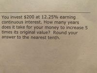 You invest $200 at 12.25% earning
continuous interest. How many years
does it take for your money to increase 5
times its original value? Round your
answer to the nearest tenth.
