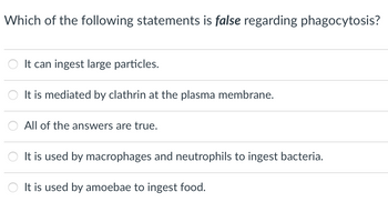 **Question:**

Which of the following statements is *false* regarding phagocytosis?

- ○ It can ingest large particles.
- ○ It is mediated by clathrin at the plasma membrane.
- ○ All of the answers are true.
- ○ It is used by macrophages and neutrophils to ingest bacteria.
- ○ It is used by amoebae to ingest food. 

**Explanation:**

This question focuses on understanding phagocytosis, a vital cellular process involved in the immune response and nutrient uptake. The statements address key aspects of phagocytosis, including its function, cellular mechanisms, and biological relevance in different organisms. The correct answer would identify the misconception about clathrin involvement in phagocytosis, as clathrin-mediated endocytosis is generally associated with smaller vesicle formation, rather than phagocytosis, which involves larger particles.