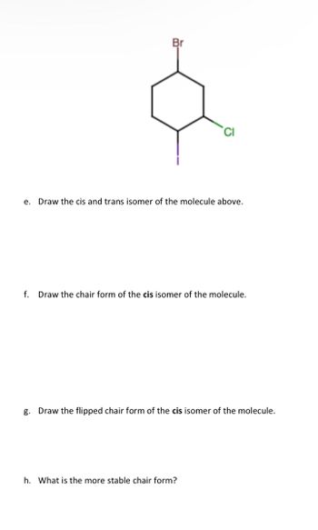 Br
e. Draw the cis and trans isomer of the molecule above.
f. Draw the chair form of the cis isomer of the molecule.
g. Draw the flipped chair form of the cis isomer of the molecule.
h. What is the more stable chair form?