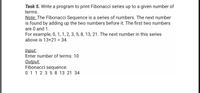 Task 5. Write a program to print Fibonacci series up to a given number of
terms.
Note: The Fibonacci Sequence is a series of numbers. The next number
is found by adding up the two numbers before it. The first two numbers
are 0 and 1.
For example, 0, 1, 1, 2, 3, 5, 8, 13, 21. The next number in this series
above is 13+21 = 34.
Input:
Enter number of terms: 10
Output:
Fibonacci sequence:
0 11 2 3 5 8 13 21 34
