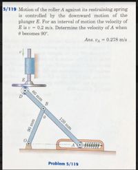 5/119 Motion of the roller A against its restraining spring
is controlled by the downward motion of the
plunger E. For an interval of motion the velocity of
E is v = 0.2 m/s. Determine the velocity of A when
O becomes 90°.
Ans. VA = 0.278 m/s
E
AGMWW
Problem 5/119
60 mm
120 mm
90mm
