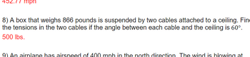 mpn
8) A box that weighs 866 pounds is suspended by two cables attached to a ceiling. Fin
the tensions in the two cables if the angle between each cable and the ceiling is 60°.
500 lbs.
9) An airplane has airspeed of 400 mph in the north direction. The wind is blowing at