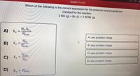 **Question 14 of 25**

**Which of the following is the correct expression for the pressure-based equilibrium constant for the reaction:**

\[ 2 \text{NO (g)} + \text{Br}_2 \text{(l)} \rightleftharpoons 2 \text{NOBr (g)} \]

---

**A)**
\[ K_p = \frac{P^2_{\text{NO}} P_{\text{Br}_2}}{P^2_{\text{NOBr}}} \]

**B)**
\[ K_p = \frac{P^2_{\text{NO}}}{P^2_{\text{NOBr}}} \]

**C)**
\[ K_p = \frac{P^2_{\text{NOBr}}}{P^2_{\text{NO}}} \]

**D)**
\[ K_p = P^2_{\text{NOBr}} \]

> **Options:**  
> A) see problem image  
> B) see problem image  
> C) see problem image  
> D) see problem image  

**Explanation:**

The question asks for the correct expression for the equilibrium constant (\(K_p\)) in terms of partial pressures for the reaction converting nitrogen monoxide (\(\text{NO}\)) and bromine (\(\text{Br}_2\)) to nitrosyl bromide (\(\text{NOBr}\)).