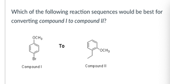 Which of the following reaction sequences would be best for
converting compound I to compound II?
OCH3
Br
Compound I
Το
OCH3
Compound II