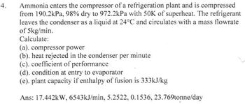 4.
Ammonia enters the compressor of a refrigeration plant and is compressed
from 190.2kPa, 98% dry to 972.2kPa with 50K of superheat. The refrigerant
leaves the condenser as a liquid at 24°C and circulates with a mass flowrate
of 5kg/min.
Calculate:
(a). compressor power
(b). heat rejected in the condenser per minute
(c). coefficient of performance
(d). condition at entry to evaporator
(e). plant capacity if enthalpy of fusion is 333kJ/kg
Ans: 17.442kW, 6543kJ/min, 5.2522, 0.1536, 23.769tonne/day