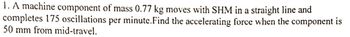 1. A machine component of mass 0.77 kg moves with SHM in a straight line and
completes 175 oscillations per minute. Find the accelerating force when the component is
50 mm from mid-travel.