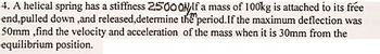 4. A helical spring has a stiffness 2500 OMIf a mass of 100kg is attached to its free
end,pulled down ,and released,determine the period. If the maximum deflection was
50mm,find the velocity and acceleration of the mass when it is 30mm from the
equilibrium position.