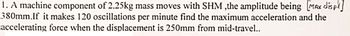 1. A machine component of 2.25kg mass moves with SHM ,the amplitude being [MAX displ]
380mm.If it makes 120 oscillations per minute find the maximum acceleration and the
accelerating force when the displacement is 250mm from mid-travel..