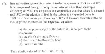 (7). In a gas turbine system air is taken into the compressor at 100kPa and 18°C.
It is compressed through a compression ratio of 5:1 with an isentropic
efficiency of 85%. The air passes to a combustion chamber where it is heated
to 815°C by the addition of fuel. In the turbine it is expanded down to
100kPa with an isentropic efficiency of 88%. If the mass flowrate of the air
is 4.5kg/s and the mass of fuel neglected, calculate:
(a). the net power output of the turbine if it is coupled to the
compressor
(b). the plant's thermal efficiency
(c). the mass of fuel burnt per hour
(d). the air-fuel ratio
The calorific value of the fuel is 43.3MJ/kg