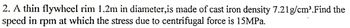 2. A thin flywheel rim 1.2m in diameter,is made of cast iron density 7.21 g/cm³.Find the
speed in rpm at which the stress due to centrifugal force is 15MPa.