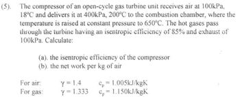 (5). The compressor of an open-cycle gas turbine unit receives air at 100kPa,
18°C and delivers it at 400kPa, 200°C to the combustion chamber, where the
temperature is raised at constant pressure to 650°C. The hot gases pass
through the turbine having an isentropic efficiency of 85% and exhaust of
100kPa. Calculate:
(a). the isentropic efficiency of the compressor
(b). the net work per kg of air
For air:
For gas:
Y = 1.4
Y = 1.333
€p= I.005kJ/kgK
C₂ = 1.150kJ/kgK