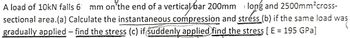 A load of 10kN falls 61 mm on the end of a vertical bar 200mm long and 2500mm²cross-
sectional area.(a) Calculate the instantaneous compression and stress (b) if the same load was
gradually applied - find the stress (c) if suddenly applied find the stress [E = 195 GPa]