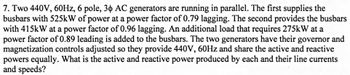 7. Two 440V, 60Hz, 6 pole, 30 AC generators are running in parallel. The first supplies the
busbars with 525kW of power at a power factor of 0.79 lagging. The second provides the busbars
with 415kW at a power factor of 0.96 lagging. An additional load that requires 275kW at a
power factor of 0.89 leading is added to the busbars. The two generators have their governor and
magnetization controls adjusted so they provide 440V, 60Hz and share the active and reactive
powers equally. What is the active and reactive power produced by each and their line currents
and speeds?