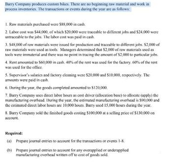 Barry Company produces custom bikes. There are no beginning raw material and work in
process inventories. The transactions or events during the year are as follows:
1. Raw materials purchased were $88,000 in cash.
2. Labor cost was $44,000, of which $20,000 were traceable to different jobs and $24,000 were
untraceable to the jobs. The labor cost was paid in cash.
3. $48,000 of raw materials were issued for production and traceable to different jobs. $2,000 of
raw materials were used as tools. Managers determined that $2,000 of raw materials used as
tools were immaterial and there was no point in tracing the amount of $2,000 to particular jobs.
4. Rent amounted to $60,000 in cash. 40% of the rent was used for the factory, 60% of the rent
was used for the office.
5. Supervisor's salaries and factory cleaning were $20,000 and $10,000, respectively. The
amounts were paid in cash.
6. During the year, the goods completed amounted to $120,000.
7. Barry Company uses direct labor hours as cost driver (allocation base) to allocate (apply) the
manufacturing overhead. During the year, the estimated manufacturing overhead is $90,000 and
the estimated direct labor hours are 10,000 hours. Barry used 15,000 hours during the year.
8. Barry Company sold the finished goods costing $100.000 at a selling price of $130,000 on
account.
Required:
(a) Prepare journal entries to account for the transactions or events 1-8.
(b) Prepare journal entries to account for any overapplied or underapplied
manufacturing overhead written off to cost of goods sold.