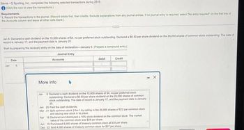 Stevie - Sporting, Inc., completed the following selected transactions during 2018:
(Click the icon to view the transactions)
Requirements
1. Record the transactions in the journal. (Record debits first, then credits. Exclude explanations from any journal entries. If no journal entry is required, select "No entry required" on the first line of
the Accounts column and leave all other cells blank.)
Jan 6: Declared a cash dividend on the 10,000 shares of $4, no-par preferred stock outstanding. Declared a $0.50 per share dividend on the 20,000 shares of common stock outstanding. The date of
record in January 17, and the payment date is January 20
Start by preparing the necessary entry on the date of declaration-January 6. (Prepare a compound entry),
Journal Entry
Accounts
Jan
Date
6
More info
Con
Debit
Credit
Jan 6 Declared a cash dividend on the 10,000 shares of $4, no-par preferred stock
outstanding Declared a $0.50 per share dividend on the 20,000 shares of common
stock outstanding. The date of record is January 17, and the payment date is January
20.
Jan 20 Paid the cash dividends
Mar 21 Split common stock 2-for-1 by calling in the 20,000 shares of $12 par common stock
and issuing new stock in its place.
Apr 18 Declared and distributed a 10% stock dividend on the common stock. The market
value of the common stock was $28 per share
Jun 10 Purchased 8,000 shares of treasury common stock at $33 per share
Dec 22 Sold 4,000 shares of treasury common stock for $37 per share
- X