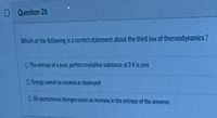 D Question 26
Which of the following is a correct statement about the third law of thermodynamics?
O The entropy of a pure, perfect crystalline substance at 0K is zero
O Energy cannot be created or destroyed
O All spontaneous changes cause an increase in the entropy of the universe,
