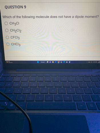 QUESTION 9
Which of the following molecule does not have a dipole moment?
O CH3CI
CH2C12
O CFC13
O CHC13
56°'F
Mostly clear
Q
A
Z
W
S
X
Alt
E
D
C
4
R
F
Q Search
%
5
V
T
G
Y
B
H
&
7
8
N
(
UIO
M
9
L
P
A D
11:
{
12/16/2